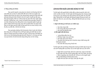 Tài liệu Sống Xanh Sống Khỏe
80 TRUNG TÂM HÀNH ĐỘNG VÌ SỰ PHÁT TRIỂN ĐÔ THỊ
Tài liệu Sống Xanh Sống Khỏe
81
29
Nguồn: http://tieuhocdanghai.com/
2. Tăng cường sức khỏe:
	 Rau quả là nguồn cung cấp các vitamin và khoáng chất rất
cần thiết cho sự duy trì, phát triển đối với cơ thể con người. Các
dưỡng chất trong rau quả có tác dụng tăng cường hệ miễn dịch để
phòng chống lại một số bệnh như tim mạch, huyết áp, đột quỵ....
Rau quả rất giàu chất xơ, vì thế có lợi cho việc tiêu hoá, ngăn ngừa
táo bón. Chẳng hạn, cam, chanh và bưởi là loại quả giàu vitamin C
và chất chống ôxy hoá, đồng thời có tác dụng làm giảm huyết áp,
giảm choles-terol trong máu, hạn chế sự phát triển của một số tế
bào ác tính gây ung thư. Một số loại quả như cà chua, bí đỏ, cà rốt,
đu đủ, rau dền đỏ... rất tốt cho thị lực.
	 Rau quả giàu dưỡng chất nhưng lại chứa ít calo nên không
làm tăng cân, vì thế giữ cho cơ thể gọn gàng cân đối. Bạn sẽ cảm
thấy no nhanh hơn khi ăn nhiều rau quả, vì thế sẽ hạn chế được ăn
thịt và các chất đường bột gây béo phì. Vitamin C có trong các loại
rau quả sẽ làm cho làn da tươi sáng, hồng hào và mịn màng.
LỜI KHUYÊN NGỒI LÀM VIỆC ĐÚNG TƯ THẾ
Tư thế ngồi viết quyết định nhiều đến sự tập trung khi viết, chữ
mềm và dẻo nét hơn. Tư thế ngồi viết đúng giúp cho chúng ta tập
trung chú ý cao, không mỏi mệt, không mỏi tay, bẩn vở, chữ viết
đẹp. Đồng thời, tư thế ngồi viết đúng sẽ giúp chúng ta tránh các
bệnh về mắt, tim, vẹo cột sống.. đồng thời đạt kết quả cao trong
học tập.
1. Ngồi viết đúng tư thế luôn có 3 điểm tựa:
Hai chân chạm đất»»
Hai mông đặt thoải mái lên ghế»»
Hai cánh tay đặt lên bàn»»
2. Khi ngồi viết cần lưu ý
Lưng thẳng đầu hơi cúi.»»
Không tì ngực vào cạnh bàn.»»
Hai mắt cách vở 25-30cm.»»
Tay phải cầm bút,tay trái tì nhẹ lên mép vở để trang viết»»
không bị xê dịch.
Hai chân để song song, thoải mái.»»
Tư thế ngồi viết sai không những làm chúng ta thiếu tập trung mà
còn ảnh hưởng đến sức khỏe. Các tư thế ngồi viết sau cần tránh:
Ngồi viết cúi quá hoặc nằm bò ra bàn học, ngực tì vào bàn :»»
tư thế ngồi viết này sẽ ảnh hưởng đến mắt, tim, phổi, cột sống.
Nằm ra giường, sàn nhà để viết : Dễ tạo ra cho người ngồi»»
viết sự lười biếng và không tập trung
Ngồi viết vắt chân chữ ngũ, chân gác lên ghế»»
 