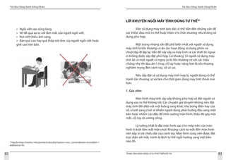 Tài liệu Sống Xanh Sống Khỏe
82 TRUNG TÂM HÀNH ĐỘNG VÌ SỰ PHÁT TRIỂN ĐÔ THỊ
Tài liệu Sống Xanh Sống Khỏe
83
­29
Nguồn:http://tieuhoc.info/joomla/index.php?option=com_content&view=article&id=1
64&Itemid=92
Ngồi viết vẹo sống lưng.»»
Vở để quá xa so với tầm mắt của người ngồi viết.»»
Nơi viết thiếu ánh sáng.»»
Bàn quá cao hay quá thấp với tầm của người ngồi viết hoặc»»
ghế cao hơn bàn.
LỜI KHUYÊN NGỒI MÁY TÍNH ĐÚNG TƯ THẾ30
	 Việc sử dụng máy tính kéo dài có thể dẫn đến những vấn đề
sức khỏe, đau mỏi cơ thể hoặc thậm chí chấn thương nếu không sử
dụng phù hợp.
	 Một trong những vấn đề phổ biến nhất với người sử dụng
máy tính là tổn thương cơ do các hoạt động sử dụng phím và
chuột lặp đi lặp lại. Vấn đề này xảy ra máy tính và các thiết bị ngoại
vi không được sắp đặt phù hợp. Cứ khoảng 10 người sử dụng máy
tính sẽ có một người có nguy cơ bị tổn thương cơ với các triệu
chứng nhẹ thì đau âm ỉ ở tay, cổ tay hoặc nặng hơn là tồn thương
nghiêm trọng đến cánh tay, cổ và vai.
	 Nếu sắp đặt và sử dụng máy tính hợp lý, người dùng có thể
tránh tổn thương cơ và làm cho thời gian dùng máy tính thoải mái
hơn.
1. Góc nhìn
	 Màn hình máy tính sắp xếp không phù hợp sẽ đặt người sử
dụng vào tư thế không tốt. Các chuyên gia khuyên không nên đặt
máy tính đối diện với một luồng sáng khác như bóng điện hay cửa
sổ, vì ánh sáng chói sẽ khiến người dùng phải hướng đầu sang một
bên hoặc nhổm cao đầu để nhìn xuống màn hình. Điều đó gây mỏi
mắt, cổ, tay và xương sống.
	 Lý tưởng nhất là đặt màn hình sao cho mép trên của màn
hình ở dưới tầm mắt một chút. Khoảng cách từ mắt đến màn hình
nên xấp xỉ với chiều dài của cánh tay. Màn hình cũng nên được đặt
trực diện với mắt, tránh bị lệch tư thế ngồi hướng sang một bên
nào đó.
 