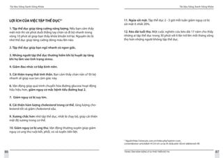 Tài liệu Sống Xanh Sống Khỏe
86 TRUNG TÂM HÀNH ĐỘNG VÌ SỰ PHÁT TRIỂN ĐÔ THỊ
Tài liệu Sống Xanh Sống Khỏe
87
LỢI ÍCH CỦA VIỆC TẬP THỂ DỤC31
1. Tập thể dục giúp tăng cường năng lượng. Nếu bạn cảm thấy
mệt mỏi thì vài phút duỗi thẳng tay chân và đi bộ nhanh trong
vòng 10 phút sẽ giúp bạn thấy khỏe khoắn trở lại. Nguyên do là
nhờ thể dục giúp tăng cường dòng máu lên não.
2. Tập thể dục giúp bạn ngủ nhanh và ngon giấc.
3. Những người tập thể dục thường hiếm khi bị huyết áp tăng
khi họ lâm vào tình trạng stress.
4. Giảm đau nhức cơ bắp kinh niên.
5. Cải thiện trạng thái tinh thần. Bạn cảm thấy chán nản ư? Đi bộ
nhanh sẽ giúp xua tan cảm giác này.
6. Vận động giúp quá trình chuyển hóa đường glucose hoạt động
hữu hiệu hơn, giảm nguy cơ mắc bệnh tiểu đường loại 2.
7. Giảm nguy cơ bị suy tim.
8. Cải thiện hàm lượng cholesterol trong cơ thể, tăng lượng cho-
lesterol tốt và giảm cholesterol xấu.
9. Xương chắc hơn nhờ tập thể dục, nhất là chạy bộ, giúp cải thiện
mật độ xương trong cơ thể.
10. Giảm nguy cơ bị ung thư. Vận động thường xuyên giúp giảm
nguy cơ ung thư ruột kết, phổi, vú và tuyến tiền liệt.
3`
Nguồn:http://www.ptc.com.vn/index.php?option=com_
content&view=article&id=472:li-ich-ca-tp-th-dc&catid=36:mt-sk&Itemid=90
11. Ngừa sỏi mật. Tập thể dục 2 - 3 giờ mỗi tuần giảm nguy cơ bị
sỏi mật ít nhất 20%.
12. Kéo dài tuổi thọ. Một cuộc nghiên cứu kéo dài 17 năm cho thấy
những ai tập thể dục trong 30 phút với 6 lần trở lên mỗi tháng sống
thọ hơn những người không tập thể dục.
 