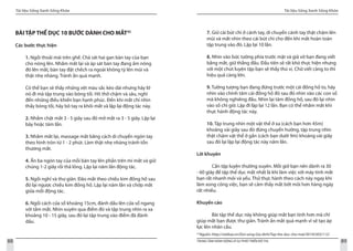 Tài liệu Sống Xanh Sống Khỏe
88 TRUNG TÂM HÀNH ĐỘNG VÌ SỰ PHÁT TRIỂN ĐÔ THỊ
Tài liệu Sống Xanh Sống Khỏe
89
BÀI TẬP THỂ DỤC 10 BƯỚC DÀNH CHO MẮT32
Các bước thực hiện
1. Ngồi thoải mái trên ghế. Chà sát hai gan bàn tay của bạn
cho nóng lên. Nhắm mắt lại và áp sát bàn tay đang ấm nóng
đó lên mắt, bàn tay đặt chếch ra ngoài không tỳ lên mũi và
thật nhẹ nhàng. Tránh ấn quá mạnh.
Có thể bạn sẽ thấy những vệt màu sắc kéo dài nhưng hãy lờ
nó đi mà tập trung vào bóng tối. Hít thở chậm và sâu, nghĩ
đến những điều khiến bạn hạnh phúc. Đến khi mắt chỉ nhìn
thấy bóng tối, hãy bỏ tay ra khỏi mắt và lặp lại động tác này.
2. Nhắm chặt mắt 3 - 5 giây sau đó mở mắt ra 3 - 5 giây. Lặp lại
bảy hoặc tám lần.
3. Nhắm mắt lại, massage mắt bằng cách di chuyển ngón tay
theo hình tròn từ 1 - 2 phút. Làm thật nhẹ nhàng tránh tổn
thương mắt.
4. Ấn ba ngón tay của mỗi bàn tay lên phần trên mí mắt và giữ
chúng 1-2 giây rồi thả lỏng. Lặp lại năm lần động tác.
5. Ngồi nghỉ và thư giãn. Đảo mắt theo chiều kim đồng hồ sau
đó lại ngược chiều kim đồng hồ. Lặp lại năm lần và chớp mắt
giữa mỗi động tác.
6. Ngồi cách cửa sổ khoảng 15cm, đánh dấu lên cửa sổ ngang
với tầm mắt. Nhìn xuyên qua điểm đó và tập trung nhìn ra xa
khoảng 10 - 15 giây, sau đó lại tập trung vào điểm đã đánh
dấu.
32
Nguồn: http://vietbao.vn/Doi-song-Gia-dinh/Tap-the-duc-cho-mat/30145303/112/
7. Giữ cái bút chì ở cánh tay, di chuyển cánh tay thật chậm lên
mũi và mắt nhìn theo cái bút chì cho đến khi mắt hoàn toàn
tập trung vào đó. Lặp lại 10 lần.
8. Nhìn vào bức tường phía trước mặt và giả vờ bạn đang viết
bằng mắt, giữ thẳng đầu. Đầu tiên sẽ rất khó thực hiện nhưng
với một chút luyện tập bạn sẽ thấy thú vị. Chữ viết càng to thì
hiệu quả càng lớn.
9. Tưởng tượng bạn đang đứng trước một cái đồng hồ to, hãy
nhìn vào chính tâm cái đồng hồ đó sau đó nhìn vào các con số
mà không nghiêng đầu. Nhìn lại tâm đồng hồ, sau đó lại nhìn
vào số chỉ giờ. Lặp đi lặp lại 12 lần. Bạn có thể nhắm mắt khi
thực hành động tác này.
10. Tập trung nhìn một vật thể ở xa (cách bạn hơn 45m)
khoảng vài giây sau đó đừng chuyển hướng, tập trung nhìn
thật chậm vật thể ở gần (cách bạn dưới 9m) khoảng vài giây
sau đó lại lặp lại động tác này năm lần.
Lời khuyên
	 Cần tập luyện thường xuyên. Mỗi giờ bạn nên dành ra 30
- 60 giây để tập thể dục mắt nhất là khi làm việc với máy tính mắt
bạn rất nhanh mỏi và yếu. Thử thực hành theo cách này ngay khi
làm xong công việc, bạn sẽ cảm thấy mắt bớt mỏi hơn hàng ngày
rất nhiều.
Khuyến cáo
	 Bài tập thể dục này không giúp mắt bạn tinh hơn mà chỉ
giúp mắt bạn được thư giãn. Tránh ấn mắt quá mạnh vì sẽ tạo áp
lực lên nhãn cầu.
 