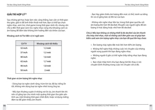 Tài liệu Sống Xanh Sống Khỏe
90 TRUNG TÂM HÀNH ĐỘNG VÌ SỰ PHÁT TRIỂN ĐÔ THỊ
Tài liệu Sống Xanh Sống Khỏe
91
GIẢI TRÍ HỢP LÝ33
Sau những giờ học hoặc làm việc căng thẳng, bạn cần có thời gian
thư giãn, giải trí để tinh thần thoải mải hơn. Bạn có thể lựa chọn
nghe nhạc, xem tivi, chơi game trong thời gian rảnh rỗi, nhưng cần
chú ý đến thời gian xem tivi, nghe nhạc cũng như khoảng cách và
âm lượng để đảm bảo không ảnh hưởng đến sức khỏe của bạn.
Khoảng cách từ Tivi đến vị trí ngồi xem
Thời gian và âm lượng khi nghe nhạc
- Dùng loại tai nghe vành rộng, trùm kín tai, độ lọc tiếng ồn
tốt, không nên dùng loại tai nghe nhét trong ống tai.
- Nếu bạn thường xuyên ở những nơi ồn ào, âm thanh lớn thì
nên cố gắng tạo cho mình một quãng thời gian thư giãn yên
tĩnh sau một khoảng thời gian nhất định, hoặc sử dụng miếng
đệm tai để giảm thiểu âm thanh.
Cỡ TV
32 inch
37 inch
40 inch
42 inch
46 inch
50 inch
Khoảng cách tối thiểu
1,3 mét
1,5 mét
1,6 mét
1,7 mét
1,8 mét
2 mét
- Bạn hãy giảm thiểu âm lượng đến mức có thể, tránh xa tiếng
ồn và cố gắng bảo vệ đôi tai của bạn.
- Không nên nghe nhạc liên lục trong thời gian quá lâu với
âm lượng lớn hơn 90 decibel. Khuyến cáo người nghe để âm
lượng ở mức bằng hoặc nhỏ hơn 80 decibel.
Chú ý: Nếu bạn không có những thiết bị đo decibel của âm thanh
cho máy chơi nhạc, một số những cách đơn giản sau sẽ giúp bạn
kiểm soát xem âm lượng nghe nhạc của bạn đã quá lớn hay chưa:
Âm lượng máy nghe đặt mức lớn hơn 60% âm lượng»»
Không thể nghe thấy những cuộc trò chuyện của những»»
người xung quanh khi bạn đang nghe nhạc.
Những người ở gần có thể nghe thấy tiếng nhạc bạn đang»»
nghe.
Bạn nhận thấy hình như bạn đang hét lên thay vì nói»»
chuyện bình thường trong cuộc trò chuyện với ai đó.
 