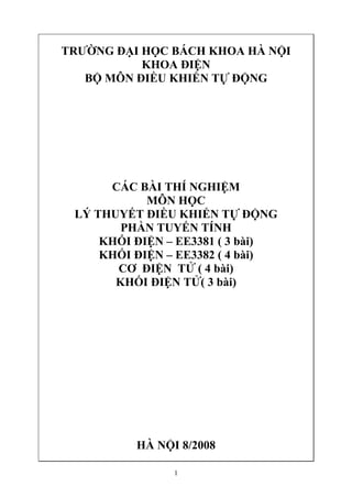 TRƯỜNG ĐẠI HỌC BÁCH KHOA HÀ NỘI
           KHOA ĐIỆN
   BỘ MÔN ĐIỀU KHIỂN TỰ ĐỘNG




      CÁC BÀI THÍ NGHIỆM
            MÔN HỌC
 LÝ THUYẾT ĐIỀU KHIỂN TỰ ĐỘNG
        PHẦN TUYẾN TÍNH
     KHỐI ĐIỆN – EE3381 ( 3 bài)
     KHỐI ĐIỆN – EE3382 ( 4 bài)
       CƠ ĐIỆN TỬ ( 4 bài)
       KHỐI ĐIỆN TỬ( 3 bài)




          HÀ NỘI 8/2008

                1
 