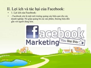 II. Lợi ích và tác hại của Facebook:
• 1. Lợi ích của Facebook:
• - Facebook còn là một môi trường quảng cáo hiệu quả cho ...
