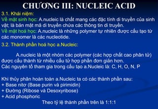 CHƯƠNG III: NUCLEIC ACID
3.1. Khái niệm:
Về mặt sinh học: A.nucleic là chất mang các đặc tính di truyền của sinh
vật; là bản mật mã di truyền chứa các thông tin di truyền.
Về mặt hoá học: A.nucleic là những polymer tự nhiên được cấu tạo từ
các monomer là các nucleotide.
3.2. Thành phần hoá học a.Nucleic:
A.nucleic là một nhóm các polymer (các hợp chất cao phân tử)
được cấu thành từ nhiều cấu tử hợp phần đơn giản hơn.
Các nguyên tố tham gia trong cấu tạo a.Nucleic là: C, H, O, N, P
Khi thủy phân hoàn toàn a.Nucleic ta có các thành phần sau:
+ Base nitơ (Base purin và pirimidin)
+ Đường (Ribose và Desoxyribose)
+ Acid phosphoric
Theo tỷ lệ thành phần trên là 1:1:1
 