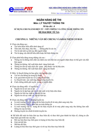 1
NGÂN HÀNG ĐỀ THI
Môn: LÝ THUYẾT THÔNG TIN
Số tín chỉ : 4
SỬ DỤNG CHO NGÀNH ĐIỆN TỬ - VIỄN THÔNG VÀ CÔNG NGHỆ THÔNG TIN
HỆ ĐẠI HỌC TỪ XA
CHƯƠNG I: NHỮNG VẪN ĐỀ CHUNG VÀ KHÁI NIỆM CƠ BẢN
1/ Chọn câu đúng sau :
a Tin luôn được biểu diễn dưới dạng số
b Tấm ảnh, bản nhạc, bức thư . . . không phải là các tin
c Tin là một ánh xạ liên tục đến người nhận
d Tin là dạng vật chất để biểu diễn hoặc thể hiện thông tin.
2/ Chọn phát biểu đúng trong những câu sau :
a Thông tin là những tính chất xác định của vật chất mà con người nhận được từ thế giới vật chất
bên ngoài
b Thông tin không thể xuất hiện dưới dạng hình ảnh
c Thông tin tồn tại một cách chủ quan, phụ thuộc vào hệ thụ cảm.
d Thông tin không thể xuất hiện dưới dạng âm thanh
3/ Môn lý thuyết thông tin bao gồm việc nghiên cứu:
a Vai trò của thông tin trong kỹ thuật
b Các quá trình truyền tin và Lý thuyết mã hóa.
c Lý thuyết toán xác suất ứng dụng trong truyền tin.
d Cách chống nhiễu phi tuyến trong vô tuyến điện
4/ Chọn câu đúng nhất về nguồn tin
a Nguồn tin là nơi sản ra tin
b Nguồn tin là tập hợp các tin có xác suất và ký hiệu như nhau
c Nguồn tin liên tục sinh ra tập tin rời rạc.
d Nguồn tin rời rạc sinh ra tập tin liên tục.
5/ Chọn câu đúng nhất về đường truyền tin
a Là môi trường Vật lý, trong đó tín hiệu truyền đi từ máy phát sang máy thu
b Là môi trường Vật lý đảm bảo an toàn thông tin
c Là môi trường Vật lý trong đó tín hiệu truyền đi từ máy phát sang máy thu không làm mất
thông tin của tín hiệu.
d Đường truyền tin chính là kênh truyền tin.
6/ Để biến đổi một tín hiệu liên tục theo biên độ và theo thời gian thành tín hiệu số, chúng ta cần
thực hiện quá trình nào sau đây:
a Rời rạc hóa theo trục thời gian và lượng tử hóa theo trục biên độ
b Giải mã dữ liệu
c Mã hóa dữ liệu.
d Lượng tử hóa theo trục thời gian và rời rạc hóa theo trục biên độ
HỌC VIỆN CÔNG NGHỆ BƯU CHÍNH VIỄN THÔNG
Km10 Đường Nguyễn Trãi, Hà Đông-Hà Tây
Tel: (04).5541221; Fax: (04).5540587
Website: http://www.e-ptit.edu.vn; E-mail: dhtx@e-ptit.edu.vn
 