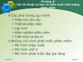 Chương 3:
Các kỹ thuật cơ bản về kiểm soát chất lượng
phần mềm
Các pha trong qui trình
 Phân tích yêu cầu
 Thiết kế phần mềm
 Lập trình
 Kiểm nghiệm phần mềm
 Triển khai và bảo trì
Những mô hình phát triển phần mềm
 Mô hình tháp nước
 Mô hình chữ V
 Mô hình phát triển lặp gia tăng
5/14/2014 Trang 10
 