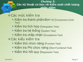 Chương 3:
Các kỹ thuật cơ bản về kiểm soát chất lượng
phần mềm
Các mức kiểm tra
 Kiểm tra thành phần/đơn vị (Component (Unit)
Test)
 Kiểm tra tích hợp (Intergration Test)
 Kiểm tra hệ thống (System Test)
 Kiểm tra chấp nhận (Acceptance Test)
Các kiểu kiểm tra
 Kiểm thử chức năng (Function Test)
 Kiểm tra Phi chức năng (Non-Functional Test)
 Kiểm thử hồi quy (Regression Test)
5/14/2014 Trang 11
 