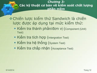 Chương 3:
Các kỹ thuật cơ bản về kiểm soát chất lượng
phần mềm
Chiến lược kiểm thử Sandwich là chiến
lược được áp dụng tại mức kiểm thử:
 Kiểm tra thành phần/đơn vị (Component (Unit)
Test)
 Kiểm tra tích hợp (Intergration Test)
 Kiểm tra hệ thống (System Test)
 Kiểm tra chấp nhận (Acceptance Test)
5/14/2014 Trang 12
 