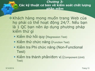 Chương 3:
Các kỹ thuật cơ bản về kiểm soát chất lượng
phần mềm
Khách hàng mong muốn trang Web của
họ phải có thể hoạt động 24/7. Nếu bạn
là 1 QC bạn nên áp dụng phương pháp
kiểm thử gì
 Kiểm thử hồi quy (Regression Test)
 Kiểm thử chức năng (Function Test)
 Kiểm tra Phi chức năng (Non-Functional
Test)
 Kiểm tra thành phần/đơn vị (Component (Unit)
Test)
5/14/2014 Trang 13
 