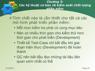 Chương 3:
Các kỹ thuật cơ bản về kiểm soát chất lượng
phần mềm
Tính chất nào là cần thiết cho tất cả các
mô hình phát triển phần mềm:
 Mỗi mức kiểm tra phải có cùng mục tiêu
 Nên có nhiều thời gian cho kiểm thử hơn
thời gian cho phát triển (Development)
 Thiết kế Test-Case chỉ bắt đầu khi giai
đoạn hiện thực (Development) đã hoàn
thành
 QC nên bắt đầu đọc những tài liệu liên
quan sớm nhất có thể
5/14/2014 Trang 14
 