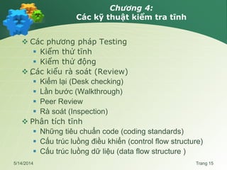 Chương 4:
Các kỹ thuật kiểm tra tĩnh
 Các phương pháp Testing
 Kiểm thử tĩnh
 Kiểm thử động
 „
Các kiểu rà soát (Review)
 Kiểm lại (Desk checking)
 Lần bước (Walkthrough)
 Peer Review
 Rà soát (Inspection)
 Phân tích tĩnh
 Những tiêu chuẩn code (coding standards)
 Cấu trúc luồng điều khiển (control flow structure)
 Cấu trúc luồng dữ liệu (data flow structure )
5/14/2014 Trang 15
 