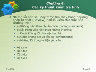 Chương 4:
Các kỹ thuật kiểm tra tĩnh
 Những lỗi nào sau đây được tìm thấy bằng phương
pháp rà soát (Review) hơn là kiểm thử trực tiếp
chương trình
 a) Không tuân theo chuẩn code (coding standards)
 b) Lỗi trong việc hiện thực những Interface
 c) Code không tốt cho việc bảo trì
 d) Code không đạt về tốc độ (performance)
 e) Những lỗi trong tài liệu yêu cầu
 A) a,c,e
 B) a,b,d
 C) b,d,e
 D) a,c,d
5/14/2014 Trang 16
 