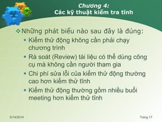 Chương 4:
Các kỹ thuật kiểm tra tĩnh
Những phát biểu nào sau đây là đúng:
 Kiểm thử động không cần phải chạy
chương trình
 Rà soát (Review) tài liệu có thể dùng công
cụ mà không cần người tham gia
 Chi phí sửa lỗi của kiểm thử động thường
cao hơn kiểm thử tĩnh
 Kiểm thử động thường gồm nhiều buổi
meeting hơn kiểm thử tĩnh
5/14/2014 Trang 17
 