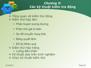 Chương 5:
Các kỹ thuật kiểm tra động
 Tổng quan về kiểm thử động
 Kiểm thử hộp đen
 Phân hoạch tương đương
 Phân tích giá trị biên
 Sơ đồ chuyển trạng thái
 Bảng quyết định
 Đồ thị Nhân quả
 Kiểm thử hộp trắng
 Luồng điều khiển
 Kỹ thuật dựa trên kinh nghiệm
 Chọn kỹ thuật kiểm thử
5/14/2014 Trang 18
 