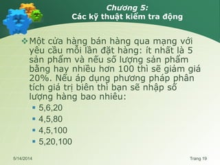Chương 5:
Các kỹ thuật kiểm tra động
Một cửa hàng bán hàng qua mạng với
yêu cầu mỗi lần đặt hàng: ít nhất là 5
sản phẩm và nếu số lượng sản phẩm
bằng hay nhiều hơn 100 thì sẽ giảm giá
20%. Nếu áp dụng phương pháp phân
tích giá trị biên thì bạn sẽ nhập số
lượng hàng bao nhiêu:
 5,6,20
 4,5,80
 4,5,100
 5,20,100
5/14/2014 Trang 19
 