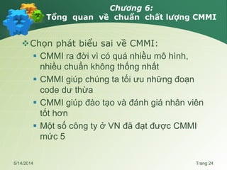 Chương 6:
Tổng quan về chuẩn chất lượng CMMI
Chọn phát biểu sai về CMMI:
 CMMI ra đời vì có quá nhiều mô hình,
nhiều chuẩn không thống nhất
 CMMI giúp chúng ta tối ưu những đoạn
code dư thừa
 CMMI giúp đào tạo và đánh giá nhân viên
tốt hơn
 Một số công ty ở VN đã đạt được CMMI
mức 5
5/14/2014 Trang 24
 