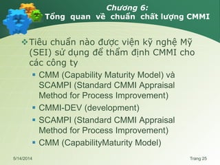 Chương 6:
Tổng quan về chuẩn chất lượng CMMI
Tiêu chuẩn nào được viện kỹ nghệ Mỹ
(SEI) sử dụng để thẩm định CMMI cho
các công ty
 CMM (Capability Maturity Model) và
SCAMPI (Standard CMMI Appraisal
Method for Process Improvement)
 CMMI-DEV (development)
 SCAMPI (Standard CMMI Appraisal
Method for Process Improvement)
 CMM (CapabilityMaturity Model)
5/14/2014 Trang 25
 