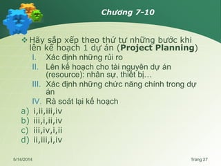 Chương 7-10
Hãy sắp xếp theo thứ tự những bước khi
lên kế hoạch 1 dự án (Project Planning)
I. Xác định những rủi ro
II. Lên kế hoạch cho tài nguyên dự án
(resource): nhân sự, thiết bị…
III. Xác định những chức năng chính trong dự
án
IV. Rà soát lại kế hoạch
a) i,ii,iii,iv
b) iii,i,ii,iv
c) iii,iv,i,ii
d) ii,iii,i,iv
5/14/2014 Trang 27
 