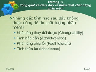Chương 1:
Tổng quát về Đảm Bảo và Kiểm Soát chất lượng
phần mềm
Những đặc tính nào sau đây không
được dùng để đo chất lượng phần
mềm?
 Khả năng thay đổi được (Changeability)
 Tính hấp dẫn (Attractiveness)
 Khả năng chịu lỗi (Fault tolerant)
 Tính thừa kế (Inheritance)
5/14/2014 Trang 3
 
