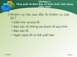 Chương 1:
Tổng quát về Đảm Bảo và Kiểm Soát chất lượng
phần mềm
Nhiệm vụ nào sau đây là nhiệm vụ của
QC?
 Kiểm thử và sửa lỗi
 Báo cáo về những sai phạm về quy trình
 Báo cáo lỗi
 Ngăn ngừa lỗi có thể xuất hiện
5/14/2014 Trang 4
 