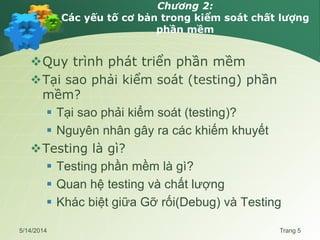 Chương 2:
Các yếu tố cơ bản trong kiểm soát chất lượng
phần mềm
Quy trình phát triển phần mềm
Tại sao phải kiểm soát (testing) phần
mềm?
 Tại sao phải kiểm soát (testing)?
 Nguyên nhân gây ra các khiếm khuyết
Testing là gì?
 Testing phần mềm là gì?
 Quan hệ testing và chất lượng
 Khác biệt giữa Gỡ rối(Debug) và Testing
5/14/2014 Trang 5
 