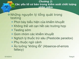 Chương 2:
Các yếu tố cơ bản trong kiểm soát chất lượng
phần mềm
Những nguyên lý tổng quát trong
testing
 Phơi bày biểu hiện của khiếm khuyết
 Không thể vét cạn hết các trường hợp
 Testing sớm
 Gom nhóm các khiếm khuyết
 Nghịch lý thuốc trừ sâu (Pesticide paradox)
 Phụ thuộc ngữ cảnh
 Ảo tưởng “không lỗi” (Absence-of-errors
fallacy)
5/14/2014 Trang 6
 
