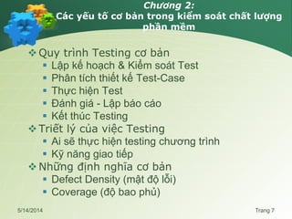 Chương 2:
Các yếu tố cơ bản trong kiểm soát chất lượng
phần mềm
Quy trình Testing cơ bản
 Lập kế hoạch & Kiểm soát Test
 Phân tích thiết kế Test-Case
 Thực hiện Test
 Đánh giá - Lập báo cáo
 Kết thúc Testing
Triết lý của việc Testing
 Ai sẽ thực hiện testing chương trình
 Kỹ năng giao tiếp
Những định nghĩa cơ bản
 Defect Density (mật độ lỗi)
 Coverage (độ bao phủ)
5/14/2014 Trang 7
 