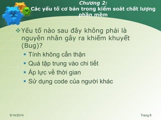 Chương 2:
Các yếu tố cơ bản trong kiểm soát chất lượng
phần mềm
Yếu tố nào sau đây không phải là
nguyên nhân gây ra khiếm khuyết
(Bug)?
 Tính không cẩn thận
 Quá tập trung vào chi tiết
 Áp lực về thời gian
 Sử dụng code của người khác
5/14/2014 Trang 8
 