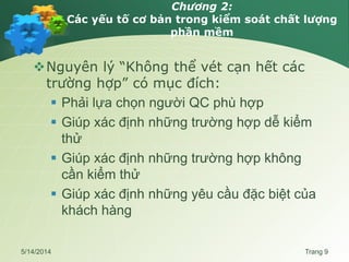Chương 2:
Các yếu tố cơ bản trong kiểm soát chất lượng
phần mềm
Nguyên lý “Không thể vét cạn hết các
trường hợp” có mục đích:
 Phải lựa chọn người QC phù hợp
 Giúp xác định những trường hợp dễ kiểm
thử
 Giúp xác định những trường hợp không
cần kiểm thử
 Giúp xác định những yêu cầu đặc biệt của
khách hàng
5/14/2014 Trang 9
 