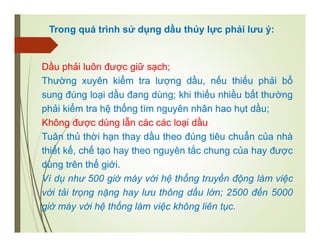 Trong quá trình sử dụng dầu thủy lực phải lưu ý:
Dầu phải luôn được giữ sạch;
Thường xuyên kiểm tra lượng dầu, nếu thiếu phải bổ
sung đúng loại dầu đang dùng; khi thiếu nhiều bất thường
phải kiểm tra hệ thống tìm nguyên nhân hao hụt dầu;
Không được dùng lẫn các các loại dầu
Tuân thủ thời hạn thay dầu theo đúng tiêu chuẩn của nhà
thiết kế, chế tạo hay theo nguyên tắc chung của hay được
dùng trên thế giới.
Ví dụ như 500 giờ máy với hệ thống truyền động làm việc
với tải trọng nặng hay lưu thông dầu lớn; 2500 đến 5000
giờ máy với hệ thống làm việc không liên tục.
 