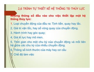 2,6 TRÌNH TỰ THIẾT KẾ HỆ THỐNG TĐ THỦY LỰC
Những thông số đầu vào cho việc thiết lập một hệ
thống thủy lực:
1, Loại chuyển động của đầu ra: Tịnh tiến, quay hay lắc.
2, Giá trị vận tốc, hay số vòng quay của chuyển động.
3, Hành trình hay góc quay;
4, Giá trị lực hay mô men.
5, Thời gian cho một chu kỳ của chuyển động và mối liên
hệ giữa các chu kỳ của nhiều chuyển động.
6, Thông số kích thước của máy hay cơ cấu
7, Chế độ làm việc
 