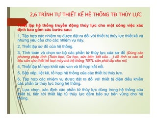 2,6 TRÌNH TỰ THIẾT KẾ HỆ THỐNG TĐ THỦY LỰC
Thiết lập hệ thống truyền động thủy lực cho một công việc xác
định bao gồm các bước sau:
1, Tập hợp các nhiệm vụ được đặt ra đối với thiết bị thủy lực thiết kế và
những yêu cầu cho các nhiệm vụ này.
2, Thiết lập sơ đồ của hệ thống.
3, Tính toán và chọn sơ bộ các phần tử thủy lực của sơ đồ (Dùng các
phương pháp tính (Toán học, Cơ học, sức bền, kết cấu …) để tính ra các số
liệu cần cho thiết kế loại máy mà hệ thống TĐTL cần phải lắp cho nó)
4, Thiết lập tổ hợp khối các van và tổ hợp kết nối.
5, Sắp xếp, liệt kê, tổ hợp hệ thống của các thiết bị thủy lực.
6, Tập hợp các nhiệm vụ được đặt ra đối với thiết bị điện điều khiển
các phần tử thủy lực trong hệ thống.
7, Lựa chọn, xác định các phần tử thủy lực dùng trong hệ thống của
thiết bị, tiến tới thiết lập tủ thủy lực đảm bảo sự bền vững cho hệ
thống.
 