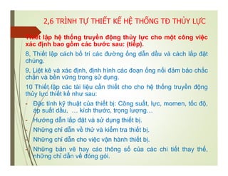 2,6 TRÌNH TỰ THIẾT KẾ HỆ THỐNG TĐ THỦY LỰC
Thiết lập hệ thống truyền động thủy lực cho một công việc
xác định bao gồm các bước sau: (tiếp).
8, Thiết lập cách bố trí các đường ống dẫn dầu và cách lắp đặt
chúng.
9, Liệt kê và xác định, định hình các đoạn ống nối đảm bảo chắc
chắn và bền vững trong sử dụng.
10 Thiết lập các tài liệu cần thiết cho cho hệ thống truyền động
thủy lực thiết kế như sau:
- Đặc tính kỹ thuật của thiết bị: Công suất, lực, momen, tốc độ,
áp suất dầu, … kích thước, trọng lượng…
- Hướng dẫn lắp đặt và sử dụng thiết bị.
- Những chỉ dẫn về thử và kiểm tra thiết bị.
- Những chỉ dẫn cho việc vận hành thiết bị.
- Những bản vẽ hay các thông số của các chi tiết thay thế,
những chỉ dẫn về đóng gói.
 
