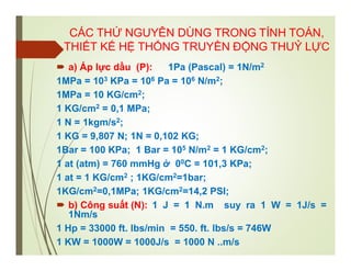 CÁC THỨ NGUYÊN DÙNG TRONG TÍNH TOÁN,
THIẾT KẾ HỆ THỐNG TRUYỀN ĐỘNG THUỶ LỰC
 a) Áp lực dầu (P): 1Pa (Pascal) = 1N/m2
1MPa = 103 KPa = 106 Pa = 106 N/m2;
1MPa = 10 KG/cm2;
1 KG/cm2 = 0,1 MPa;
1 N = 1kgm/s2;
1 KG = 9,807 N; 1N = 0,102 KG;
1Bar = 100 KPa; 1 Bar = 105 N/m2 = 1 KG/cm2;
1 at (atm) = 760 mmHg ở 00C = 101,3 KPa;
1 at = 1 KG/cm2 ; 1KG/cm2=1bar;
1KG/cm2=0,1MPa; 1KG/cm2=14,2 PSI;
 b) Công suất (N): 1 J = 1 N.m suy ra 1 W = 1J/s =
1Nm/s
1 Hp = 33000 ft. lbs/min = 550. ft. lbs/s = 746W
1 KW = 1000W = 1000J/s = 1000 N ..m/s
 