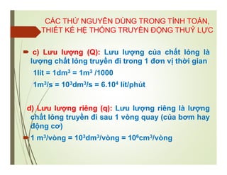  c) Lưu lượng (Q): Lưu lượng của chất lỏng là
lượng chất lỏng truyền đi trong 1 đơn vị thời gian
1lít = 1dm3 = 1m3 /1000
1m3/s = 103dm3/s = 6.104 lít/phút
d) Lưu lượng riêng (q): Lưu lượng riêng là lượng
chất lỏng truyền đi sau 1 vòng quay (của bơm hay
động cơ)
1 m3/vòng = 103dm3/vòng = 106cm3/vòng
CÁC THỨ NGUYÊN DÙNG TRONG TÍNH TOÁN,
THIẾT KẾ HỆ THỐNG TRUYỀN ĐỘNG THUỶ LỰC
 