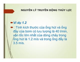 NGUYÊN LÝ TRUYỀN ĐỘNG THỦY LỰC
Ví dụ 1.2
Tính kích thước của ống hút và ống
đẩy của bơm có lưu lượng là 40 l/min,
vận tốc lớn nhất của dòng chảy trong
ống hút là 1.2 m/s và trong ống đẩy là
3.5 m/s.
 