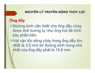 NGUYÊN LÝ TRUYỀN ĐỘNG THỦY LỰC
Ống đẩy
Đừờng kính cần thiết cho ống đẩy cũng
được tính tương tự như ống hút đã trình
bày phần trên.
Với vận tốc dòng chảy trong ống đẩy lớn
nhất là 3.5 m/s thì đường kính trong nhỏ
nhất của ống đẩy phải là 15.6 mm.
 