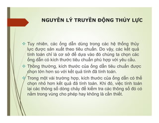 NGUYÊN LÝ TRUYỀN ĐỘNG THỦY LỰC
 Tuy nhiên, các ống dẫn dùng trong các hệ thống thủy
lực được sản xuất theo tiêu chuẩn. Do vậy, các kết quả
tính toán chỉ là cơ sở để dựa vào đó chúng ta chọn các
ống dẫn có kích thước tiêu chuẩn phù hợp với yêu cầu.
 Thông thường, kích thước của ống dẫn tiêu chuẩn được
chọn lớn hơn so với kết quả tính đã tính toán.
 Trong một vài trường hợp, kích thước của ống dẫn có thể
chọn nhỏ hơn kết quả đã tính toán. Khi đó, việc tính toán
lại các thông số dòng chảy để kiểm tra các thông số đó có
nằm trong vùng cho phép hay không là cần thiết.
 