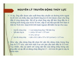 NGUYÊN LÝ TRUYỀN ĐỘNG THỦY LỰC
 Ví dụ, ống dẫn được sản xuất theo tiêu chuẩn có đường kính ngoài
là 20 mm và chiều dày của thành ống là 2.5 mm được chọn cho ống
đẩy ở ứng dụng trên. Sở dĩ ta chọn ống này để làm ống đẩy là vì
đường kính trong của nó là 15 mm, xấp xỉ với kết quả đã tính tóan ở
trên là 15.6 mm. Quá trình tính toán ngược để kiểm tra lại như sau:
 Vận tốc dòng chảy
 Tiết diện ống là
= Lưu lượng trong ống / Tiết diện ống
= (π/4) x 152 mm2 = 177 mm2
= 177 x 10-6 m2
= (40 x 10-3) / (60 x 177 x 10-6) (m3/sm2) = 3.77 m/s
 Vận tốc dòng chảy
 Như vậy, nếu dùng ống đã chọn thì vận tốc dòng chảy trong ống
này là 3.77 m/s, cao hơn một ít so với yêu cầu ban đầu là 3.5 m/s.
Tuy nhiên, nếu so sánh với vùng vận tốc của dòng chảy trong các
ống dẫn có áp để có dòng chảy tầng là 2.1 - 4.6 m/s thì giá trị này là
thỏa mãn.
 