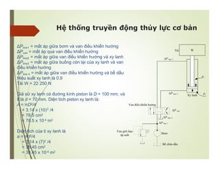 Hệ thống truyền động thủy lực cơ bản
W
Bơm
Van giới hạn
áp suất
Van điều khiển hướng
Xy lanh
Tải
Bể chứa dầu
ΔP line 1
ΔP line 2
ΔP line 3
ΔP line 4
ΔP van
Pr
Pc
ΔPline1 = mất áp giữa bơm và van điều khiển hướng
ΔPvan = mất áp qua van điều khiển hướng
ΔPline2 = mất áp giữa van điều khiển hướng và xy lanh
ΔPline3 = mất áp giữa buồng còn lại của xy lanh và van
điều khiển hướng
ΔPline 4 = mất áp giữa van điều khiển hướng và bể dầu
Hiệu suất xy lanh là 0.9
Tải W = 22 250 N
Giả sử xy lanh có đường kính piston là D = 100 mm, và
ti là d = 70 mm. Diện tích piston xy lanh là:
A = πD2/4
= 3.14 x (10) /4
= 78.5 cm2
= 78.5 x 10-4 m2
2
Diện tích của ti xy lanh là
a = πd2/4
= 3.14 x (7)2 /4
= 38.45 cm2
= 38.45 x 10-4 m2
 