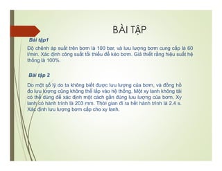 BÀI TẬP
Bài tập1
Độ chênh áp suất trên bơm là 100 bar, và lưu lượng bơm cung cấp là 60
l/min. Xác định công suất tối thiểu để kéo bơm. Giả thiết rằng hiệu suất hệ
thống là 100%.
Bài tập 2
Do một số lý do ta không biết được lưu lượng của bơm, và đồng hồ
đo lưu lượng cũng không thể lắp vào hệ thống. Một xy lanh không tải
có thể dùng để xác định một cách gần đúng lưu lượng của bơm. Xy
lanh có hành trình là 203 mm. Thời gian đi ra hết hành trình là 2.4 s.
Xác định lưu lượng bơm cấp cho xy lanh.
 