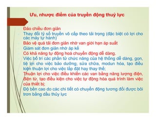 Ưu, nhược điểm của truyền động thuỷ lực
 Đảo chiều đơn giản
 Thay đổi tỷ số truyền vô cấp theo tải trọng (đặc biệt có lợi cho
các máy tự hành)
 Bảo vệ quá tải đơn giản nhờ van giới hạn áp suất
 Giám sát đơn giản nhờ áp kế
 Có khả năng tự động hoá chuyển động dễ dàng.
 Việc bố trí các phần tử chức năng của hệ thống dễ dàng, gọn,
tiệ lợi cho việc bảo dưỡng, sửa chữa, modun hóa, tạo điều
kiện thuận lợi cho việc lắp đặt hay thay thế;
 Thuận lợi cho việc điều khiển các van bằng năng lượng điện,
điện từ, tạo điều kiện cho việc tự động hóa quá trình làm việc
của thiết bị;
 Độ bền cao do các chi tiết có chuyển động tương đối được bôi
trơn bằng dầu thủy lực
 