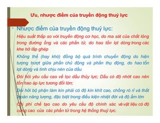 Ưu, nhược điểm của truyền động thuỷ lực
 Nhược điểm của truyền động thuỷ lực:
 Hiệu suất thấp so với truyền động cơ học, do ma sát của chất lỏng
trong đường ống và các phần tử, do hao tổn lọt dòng trong các
khe hở lắp ghép
 Không thể (hay khó) đồng bộ quá trình chuyển động do hiện
tượng trượt giữa phần chủ động và phần thụ động, do hao tổn
lọt dòng và tính chịu nén của dầu
 Đòi hỏi yêu cầu cao về lọc dầu thủy lực; Dầu có độ nhớt cao nên
tổn hao áp lực tương đối lớn;
 Đòi hởi bộ phận làm kín phải có độ kín khít cao, chống rò rỉ và thất
thoán năng lượng, đặc biệt trong điều kiện nhiệt đới và độ ẩm lớn
 Chi phí chế tạo cao do yêu cầu độ chính xác và vật liệu có độ
cứng cao của các phần tử trong hệ thống thuỷ lực.
 