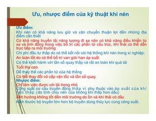 Ưu, nhược điểm của kỹ thuật khí nén
 Ưu điểm:
 Khí nén có khả năng lưu giữ và vận chuyển thuận lợi đến những địa
điểm cần thiết
 Có khả năng truyền tải năng lượng đi xa nên có khả năng điều khiển từ
xa và linh động trong việc bố trí các phần tử cấu trúc, khí thải có thể dẫn
trực tiếp ra môi trường
 Chi phí đầu tư thấp do có thể kết nối với hệ thống khí nén trong xí nghiệp;
 An toàn tốt do có thể bố trí van giới hạn áp suất
 Có thể khởi hành với tần số quay thấp và rất an toàn khi quá tải
 Tuổi thọ cao
 Dễ thay thế các phần tử của hệ thống
 Có thể thay đổi vô cấp vận tốc và tần số quay.
 Nhược điểm:
 Chỉ làm việc được với tải trọng nhỏ
 Công suất cơ cấu truyền động thấp vì phụ thuộc vào áp suất của khí
nén thấp (do tính chịu nén của không khí thấp hơn dầu)
 Ảnh hưởng không tốt đến môi trường do ồn và khí thải có dầu
 KÍch thước bộ truyền lớn hơn bộ truyền dùng thủy lực cùng công suất.
 