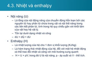 • Nội năng (U)
– Là tổng của nội động năng của chuyển động hỗn loạn bởi các
nguyên tử hay phân tử chứa trong vật và nội thế năng trong
các liên kết phân tử, tính trong hệ quy chiếu gắn với khối tâm
của vật hay hệ vật lý.
– Tồn tại dưới dạng nhiệt và công
– dU = dQ + dU
• Enthalpy (H)
– Là nhiệt lượng của hệ cho 1 đơn vị khối lượng (KJ/kg)
– Là hàm trạng thái nhiệt động của hệ, đối với một hệ nhiệt động
có thể trao đổi nhiệt và công với môi trường xung quanh
– H = U + pV; trong đó U là nội năng, p - áp suất và V - thể tích.
4.3. Nhiệt và enthalpy
 