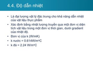 4.4. Độ dẫn nhiệt
• Là đại lượng vật lý đặc trưng cho khả năng dẫn nhiệt
của vật liệu thực phẩm
• Xác định bằng nhiệt lượng truyền qua một đơn vị diện
tích vật liệu trong một đơn vị thời gian, dưới gradient
của nhiệt độ.
• Đơn vị của k (W/mK)
• k nước = 0.614W/moC
• k đá = 2.24 W/moC
 