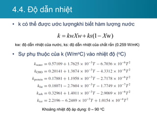 • k có thể được ước lượngkhi biết hàm lượng nước
• Sự phụ thuộc của k (W/moC) vào nhiệt độ (oC)
4.4. Độ dẫn nhiệt
(1 w)
k kwXw ks X
  
kw: độ dẫn nhiệt của nước, ks: độ dẫn nhiệt của chất rắn (0.259 W/mK)
Khoảng nhiệt độ áp dụng: 0 – 90 oC
 