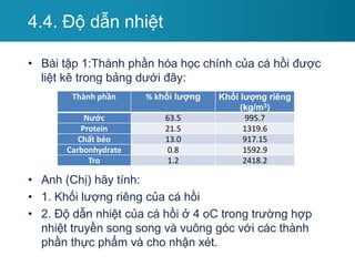 • Bài tập 1:Thành phần hóa học chính của cá hồi được
liệt kê trong bảng dưới đây:
• Anh (Chị) hãy tính:
• 1. Khối lượng riêng của cá hồi
• 2. Độ dẫn nhiệt của cá hồi ở 4 oC trong trường hợp
nhiệt truyền song song và vuông góc với các thành
phần thực phẩm và cho nhận xét.
4.4. Độ dẫn nhiệt
Thành phần % khối lượng Khối lượng riêng
(kg/m3)
Nước 63.5 995.7
Protein 21.5 1319.6
Chất béo 13.0 917.15
Carbonhydrate 0.8 1592.9
Tro 1.2 2418.2
 