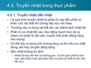 4.5.1. Truyền nhiệt dẫn nhiệt
• Là quá trình truyền nhiệt từ phân tử này đến phần tử
khác của vật chất khi chúng tiếp xúc với nhau
• Thường xảy ra trong vật thể rắn, do chênh lệch nhiệt độ
• Phần tử có nhiệt độ cao, dao động mạnh hơn sẽ va
chạm với phân tử lân cận, truyền một phần động năng
cho chúng
• Có thể xảy ra trong môi trường lỏng và khí nếu lưu chất
đứng yên hay chuyển động dòng
• Dẫn nhiệt không ổn định
– Nhiệt độ thay đổi theo cả không gian và thời gian (thiết bị làm
việc gián đoạn hoặc giai đoạn đầu và cuối của thiết bị làm việc
liên tục)
4.5. Truyền nhiệt trong thực phẩm
 