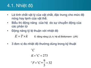 4.1. Nhiệt độ
• Là tính chất vật lý của vật chất, đặc trưng cho mức độ
nóng hay lạnh của vật thể.
• Biểu thị động năng của hệ do sự chuyển động của
các phân tử
• Động năng tỷ lệ thuận với nhiệt độ
• 3 đơn vị đo nhiệt độ thường dùng trong kỹ thuật
32
5
9
273





C
F
C
K
C
o
o
o
o
E T k
  E: động năng (J), k: hệ số Boltzmann (J/K)
 